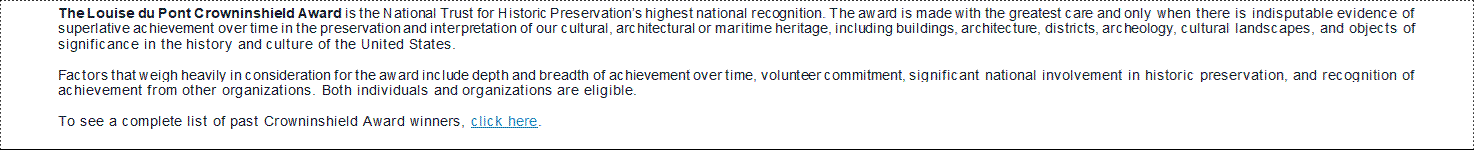 The Louise du Pont Crowninshield Award is the National Trust for Historic Preservation’s highest national recognition. The award is made with the greatest care and only when there is indisputable evidence of superlative achievement over time in the preservation and interpretation of our cultural, architectural or maritime heritage, including buildings, architecture, districts, archeology, cultural landscapes, and objects of significance in the history and culture of the United States. Factors that weigh heavily in consideration for the award include depth and breadth of achievement over time, volunteer commitment, significant national involvement in historic preservation, and recognition of achievement from other organizations. Both individuals and organizations are eligible. To see a complete list of past Crowninshield Award winners, click here.